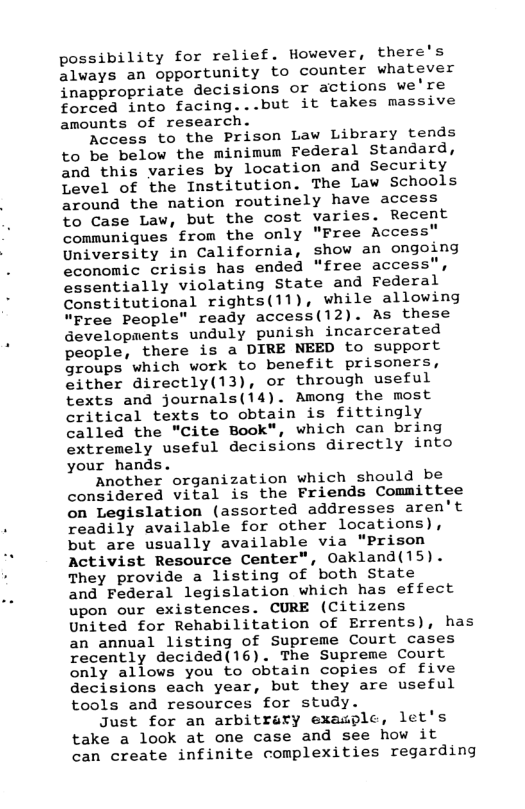 possibility for relief. However, there’s always an opportunity to counter whatever inappropriate decisions or actions we’re forced into facing...but it takes massive amounts of researc  Access to the Prison Law Library tends to be below the minimum Federal Standard, and this varies by location and Security Level of the Institution. The Law Schools around the nation routinely have access to Case Law, but the cost varies. Recent communiques from the only "Free Access" University in California, show an ongoing economic crisis has ended “free access", essentially violating State and Federal Constitutional rights(11), while allowing “Free People" ready access(12). As these developments unduly punish incarcerated people, there is a DIRE NEED to support groups which work to bemefit prisoners, either directly(13), or through useful texts and journals(14). Among the most critical texts to obtain is fittingly called the "Cite Book", which can bring extremely useful decisions directly into your hands.  Another organization which should be considered vital is the Friends Committee on Legislation (assorted addresses aren’t readily available for other locations), but are usually available via “Prison Activist Resource Center", Oakland(15). They provide a listing of both State and Federal legislation which has effect upon our existences. CURE (Citizens United for Rehabilitation of Errents), has an annual listing of Supreme Court cases recently decided(16). The Supreme Court only allows you to obtain copies of five decisions each year, but they are useful tools and resources for study.  Just for an arbitrary exasplc, let’s take a look at one case and see how it can create infinite complexities regarding  